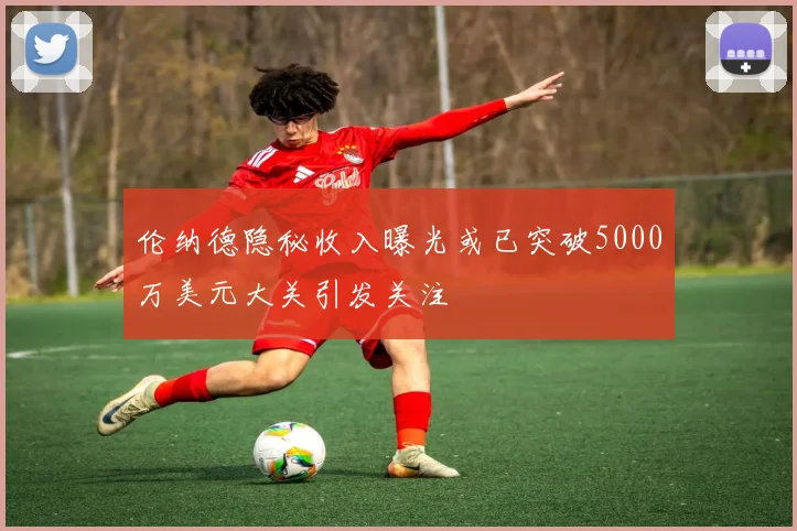 伦纳德隐秘收入曝光或已突破5000万美元大关引发关注