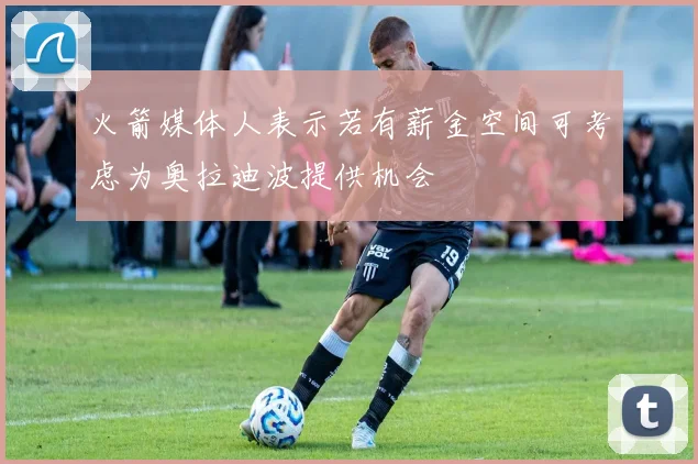 火箭媒体人表示若有薪金空间可考虑为奥拉迪波提供机会