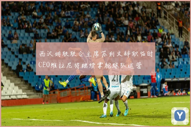 西汉姆联联合主席苏利文辞职临时CEO维拉尼将继续掌舵球队运营