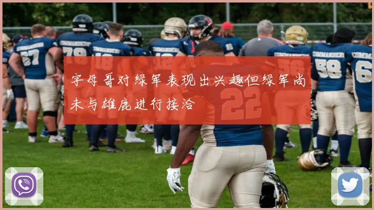 字母哥对绿军表现出兴趣但绿军尚未与雄鹿进行接洽