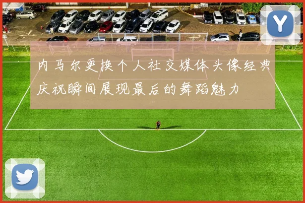 内马尔更换个人社交媒体头像经典庆祝瞬间展现最后的舞蹈魅力