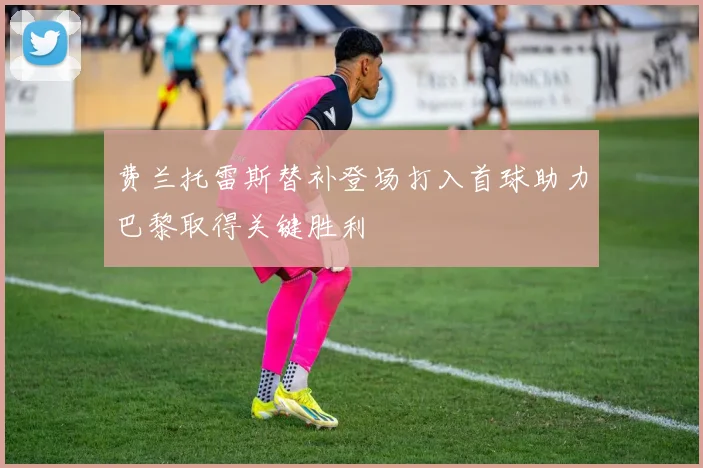 费兰托雷斯替补登场打入首球助力巴黎取得关键胜利