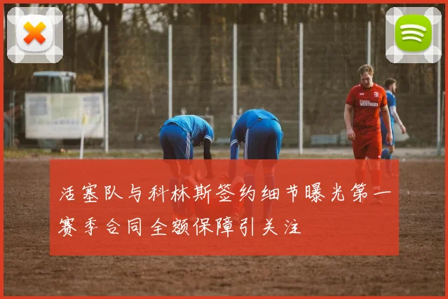 活塞队与科林斯签约细节曝光第一赛季合同全额保障引关注